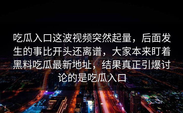 吃瓜入口这波视频突然起量，后面发生的事比开头还离谱，大家本来盯着黑料吃瓜最新地址，结果真正引爆讨论的是吃瓜入口