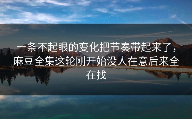 一条不起眼的变化把节奏带起来了，麻豆全集这轮刚开始没人在意后来全在找
