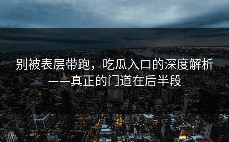 别被表层带跑，吃瓜入口的深度解析——真正的门道在后半段