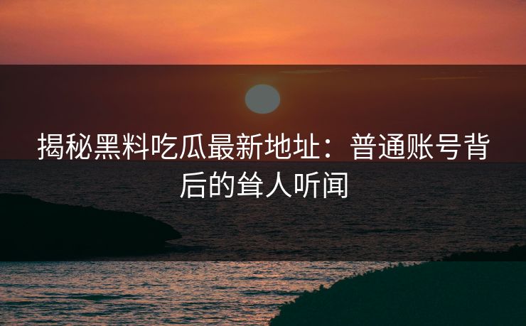 揭秘黑料吃瓜最新地址：普通账号背后的耸人听闻