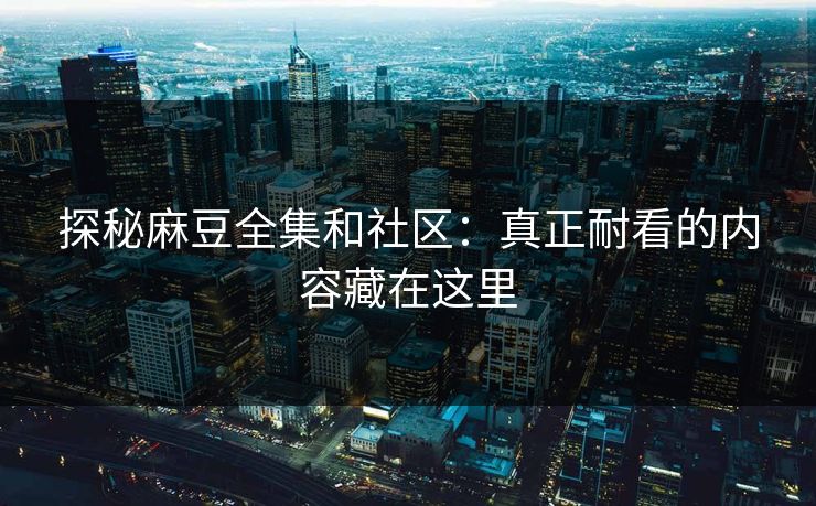 探秘麻豆全集和社区：真正耐看的内容藏在这里