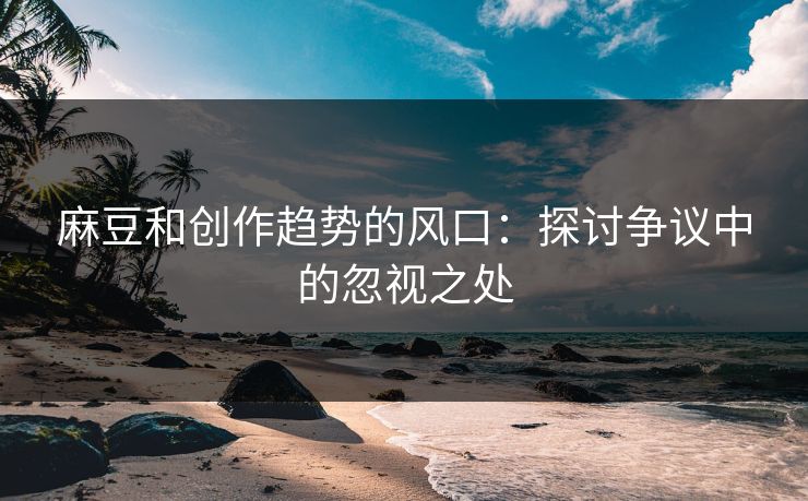 麻豆和创作趋势的风口：探讨争议中的忽视之处