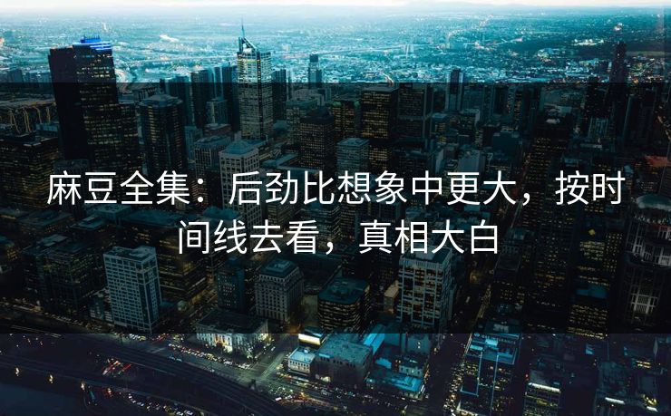 麻豆全集:后劲比想象中更大,按时间线去看,真相大白