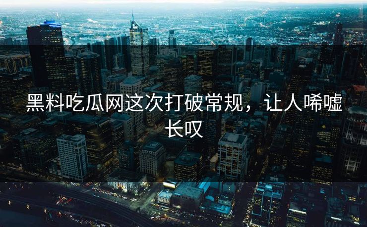 黑料吃瓜网这次打破常规,让人唏嘘长叹
